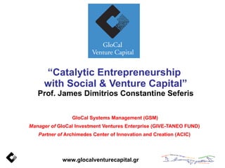“ Catalytic Entrepreneurship  with Social & Venture Capital” Prof. James Dimitrios Constantine Seferis GloCal Systems Management (GSM) Manager of  GloCal Investment Ventures Enterprise (GIVE-TANEO FUND) Partner of  Archimedes Center of Innovation and Creation (ACIC) www.glocalventurecapital.gr  