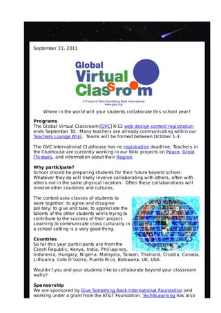 September 21, 2011




    Where in the world will your students collaborate this school year?

Programs
The Global Virtual Classroom [GVC] K-12 web design contest registration
ends September 30. Many teachers are already communicating within our
Teachers Lounge Wiki . Teams will be formed between October 1-3.

The GVC International Clubhouse has no registration deadline. Teachers in
the Clubhouse are currently working in our Wiki projects on Peace, Great
Thinkers, and information about their Region.

Why participate?
School should be preparing students for their future beyond school.
Whatever they do will likely involve collaborating with others, often with
others not in the same physical location. Often these collaborations will
involve other countries and cultures.

The contest asks classes of students to
work together; to agree and disagree
politely; to give and take; to appreciate the
talents of the other students while trying to
contribute to the success of their project.
Learning to communicate cross culturally in
a school setting is a very good thing.

Countries
So far this year participants are from the
Czech Republic, Kenya, India, Philippines,
Indonesia, Hungary, Nigeria, Malaysia, Taiwan, Thailand, Croatia, Canada,
Lithuania, Cote D' Ivorie, Puerto Rico, Botswana, UK, USA.

Wouldn' t you and your students like to collaborate beyond your classroom
walls?

Sponsorship
We are sponsored by Give Something Back International Foundation and
working under a grant from the AT&T Foundation. Tech4Learning has also
 