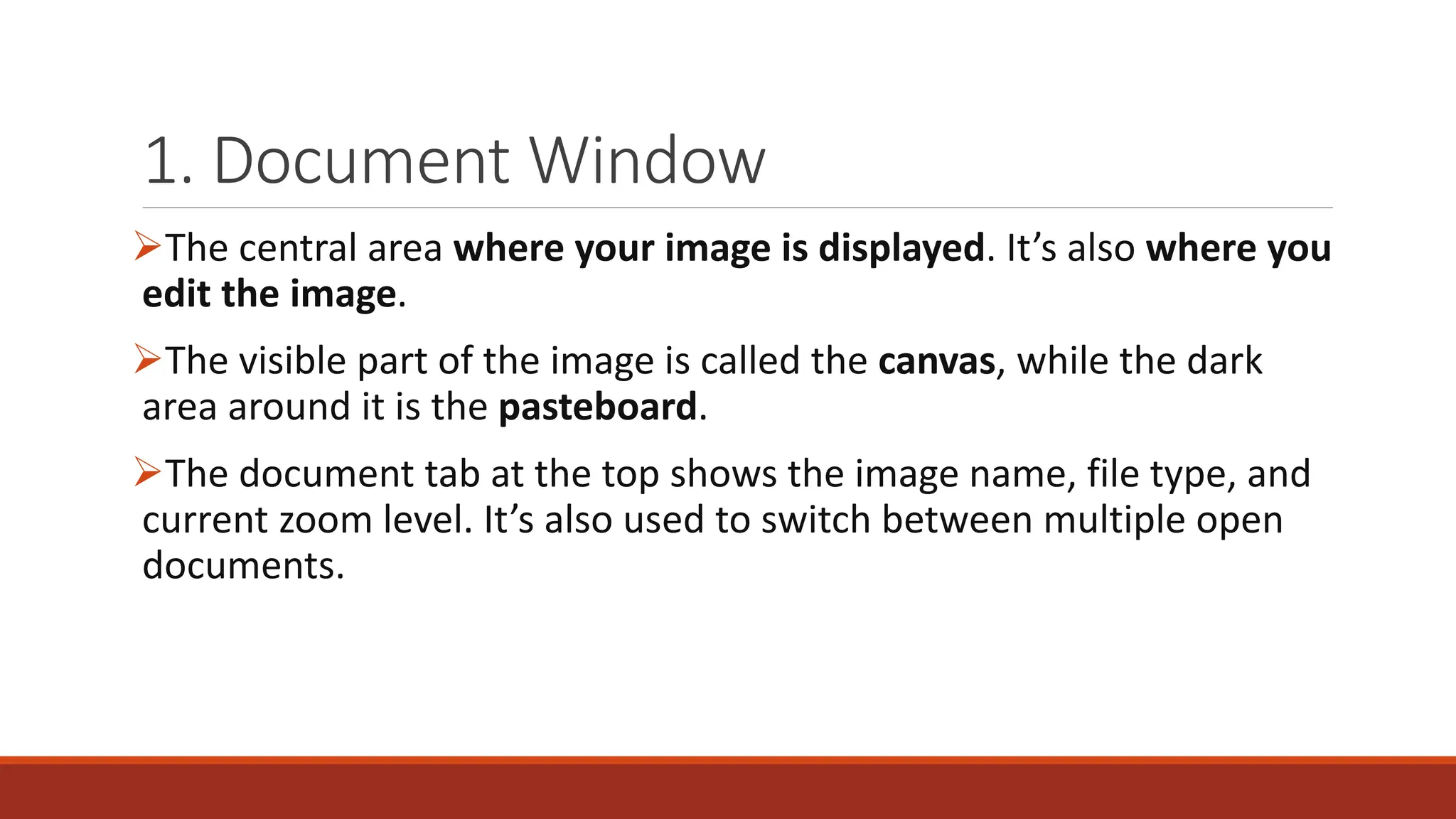 1. Document Window
➢The central area where your image is displayed. It’s also where you
edit the image.
➢The visible part of the image is called the canvas, while the dark
area around it is the pasteboard.
➢The document tab at the top shows the image name, file type, and
current zoom level. It’s also used to switch between multiple open
documents.
 