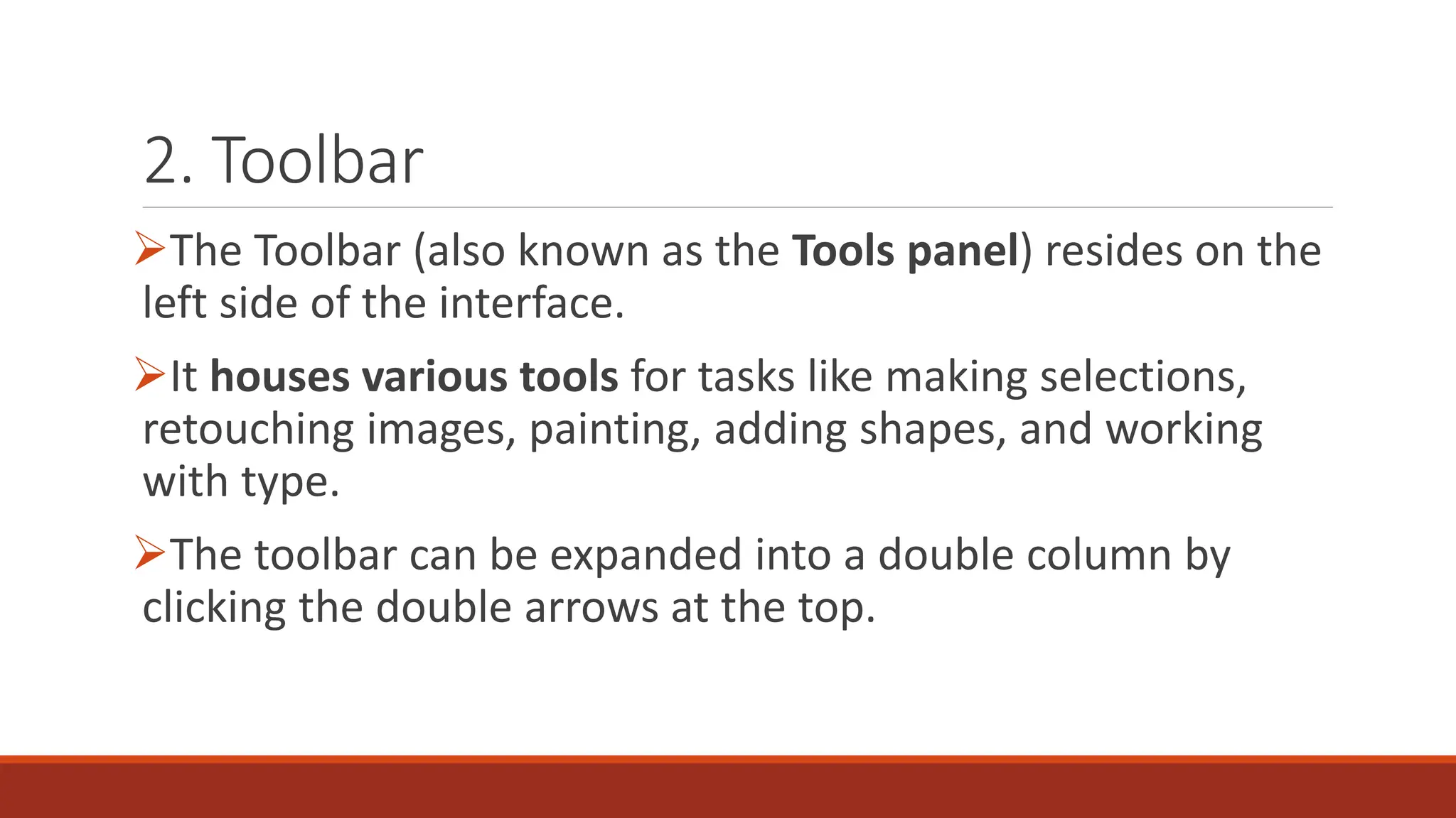 2. Toolbar
➢The Toolbar (also known as the Tools panel) resides on the
left side of the interface.
➢It houses various tools for tasks like making selections,
retouching images, painting, adding shapes, and working
with type.
➢The toolbar can be expanded into a double column by
clicking the double arrows at the top.
 