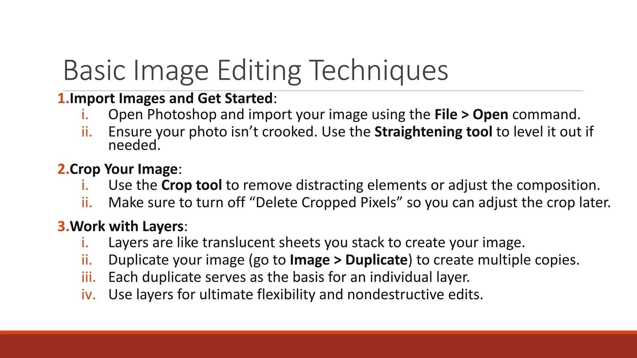 Basic Image Editing Techniques
1.Import Images and Get Started:
i. Open Photoshop and import your image using the File > Open command.
ii. Ensure your photo isn’t crooked. Use the Straightening tool to level it out if
needed.
2.Crop Your Image:
i. Use the Crop tool to remove distracting elements or adjust the composition.
ii. Make sure to turn off “Delete Cropped Pixels” so you can adjust the crop later.
3.Work with Layers:
i. Layers are like translucent sheets you stack to create your image.
ii. Duplicate your image (go to Image > Duplicate) to create multiple copies.
iii. Each duplicate serves as the basis for an individual layer.
iv. Use layers for ultimate flexibility and nondestructive edits.
 