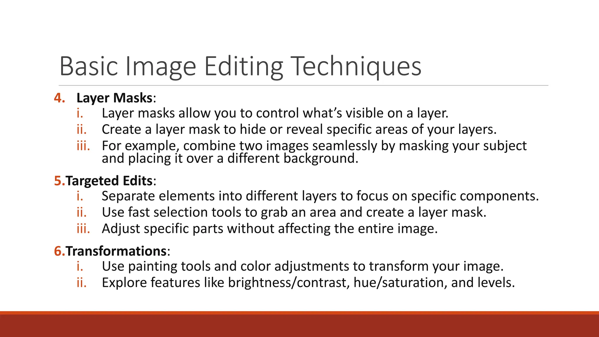 Basic Image Editing Techniques
4. Layer Masks:
i. Layer masks allow you to control what’s visible on a layer.
ii. Create a layer mask to hide or reveal specific areas of your layers.
iii. For example, combine two images seamlessly by masking your subject
and placing it over a different background.
5.Targeted Edits:
i. Separate elements into different layers to focus on specific components.
ii. Use fast selection tools to grab an area and create a layer mask.
iii. Adjust specific parts without affecting the entire image.
6.Transformations:
i. Use painting tools and color adjustments to transform your image.
ii. Explore features like brightness/contrast, hue/saturation, and levels.
 