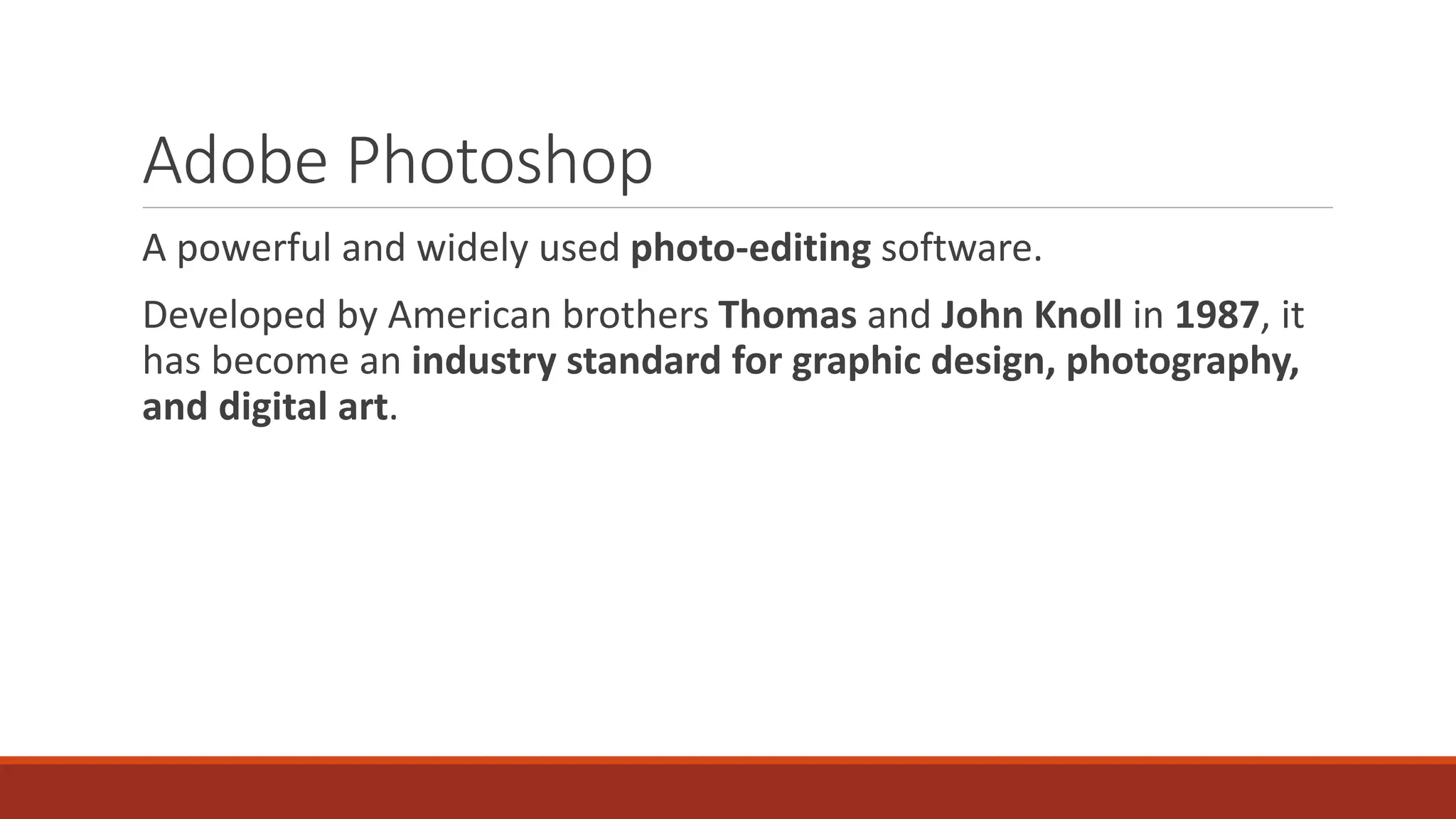 Adobe Photoshop
A powerful and widely used photo-editing software.
Developed by American brothers Thomas and John Knoll in 1987, it
has become an industry standard for graphic design, photography,
and digital art.
 