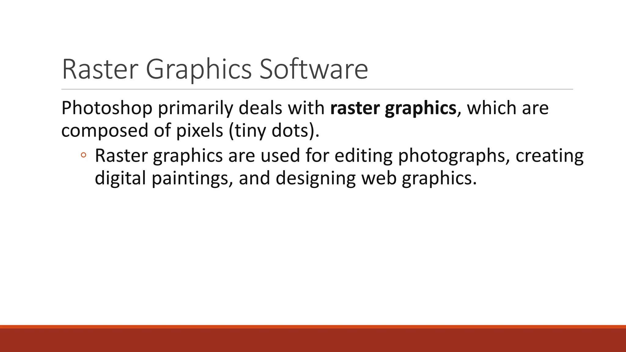 Raster Graphics Software
Photoshop primarily deals with raster graphics, which are
composed of pixels (tiny dots).
◦ Raster graphics are used for editing photographs, creating
digital paintings, and designing web graphics.
 