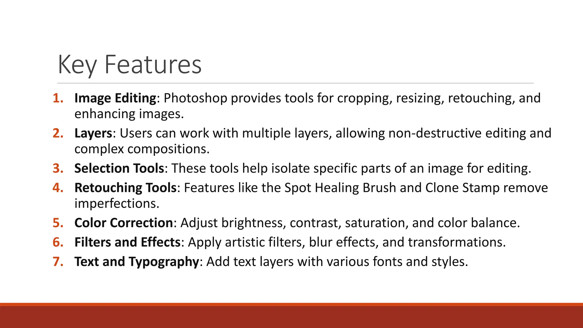 Key Features
1. Image Editing: Photoshop provides tools for cropping, resizing, retouching, and
enhancing images.
2. Layers: Users can work with multiple layers, allowing non-destructive editing and
complex compositions.
3. Selection Tools: These tools help isolate specific parts of an image for editing.
4. Retouching Tools: Features like the Spot Healing Brush and Clone Stamp remove
imperfections.
5. Color Correction: Adjust brightness, contrast, saturation, and color balance.
6. Filters and Effects: Apply artistic filters, blur effects, and transformations.
7. Text and Typography: Add text layers with various fonts and styles.
 