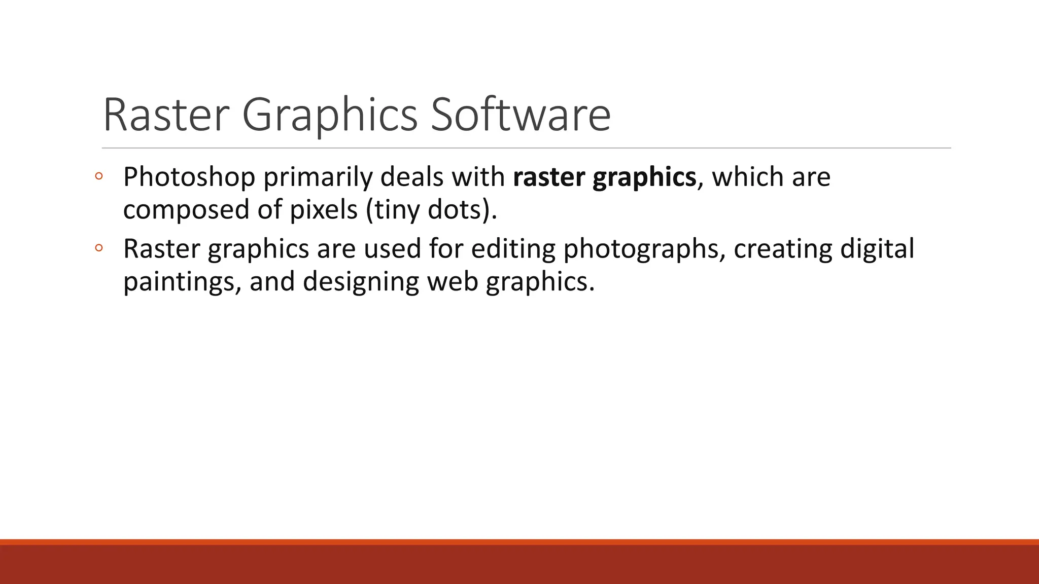 Raster Graphics Software
◦ Photoshop primarily deals with raster graphics, which are
composed of pixels (tiny dots).
◦ Raster graphics are used for editing photographs, creating digital
paintings, and designing web graphics.
 