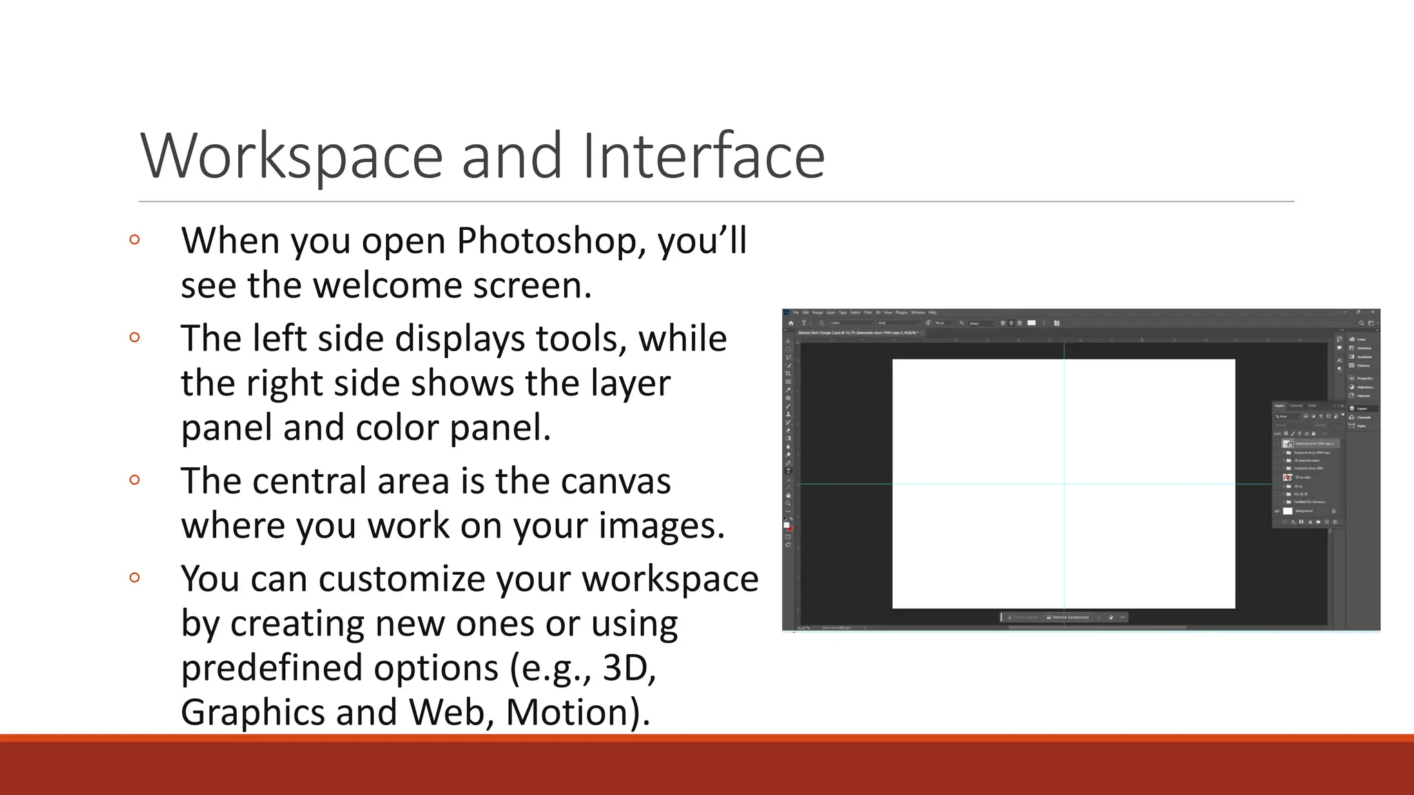 Workspace and Interface
◦ When you open Photoshop, you’ll
see the welcome screen.
◦ The left side displays tools, while
the right side shows the layer
panel and color panel.
◦ The central area is the canvas
where you work on your images.
◦ You can customize your workspace
by creating new ones or using
predefined options (e.g., 3D,
Graphics and Web, Motion).
 