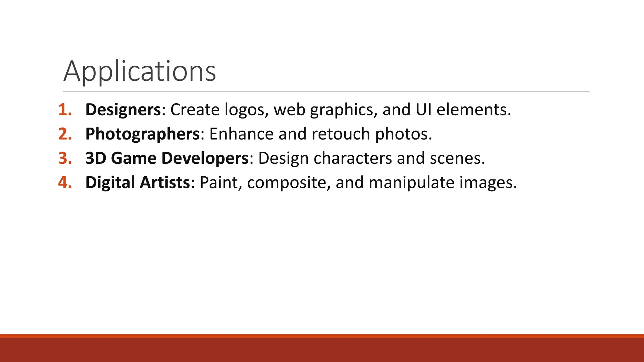 Applications
1. Designers: Create logos, web graphics, and UI elements.
2. Photographers: Enhance and retouch photos.
3. 3D Game Developers: Design characters and scenes.
4. Digital Artists: Paint, composite, and manipulate images.
 