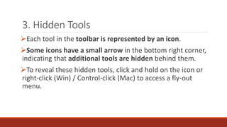 3. Hidden Tools
➢Each tool in the toolbar is represented by an icon.
➢Some icons have a small arrow in the bottom right corner,
indicating that additional tools are hidden behind them.
➢To reveal these hidden tools, click and hold on the icon or
right-click (Win) / Control-click (Mac) to access a fly-out
menu.
 