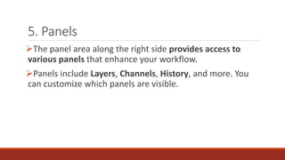 5. Panels
➢The panel area along the right side provides access to
various panels that enhance your workflow.
➢Panels include Layers, Channels, History, and more. You
can customize which panels are visible.
 