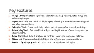 Key Features
1. Image Editing: Photoshop provides tools for cropping, resizing, retouching, and
enhancing images.
2. Layers: Users can work with multiple layers, allowing non-destructive editing and
complex compositions.
3. Selection Tools: These tools help isolate specific parts of an image for editing.
4. Retouching Tools: Features like the Spot Healing Brush and Clone Stamp remove
imperfections.
5. Color Correction: Adjust brightness, contrast, saturation, and color balance.
6. Filters and Effects: Apply artistic filters, blur effects, and transformations.
7. Text and Typography: Add text layers with various fonts and styles.
 