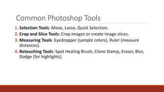 Common Photoshop Tools
1. Selection Tools: Move, Lasso, Quick Selection.
2. Crop and Slice Tools: Crop images or create image slices.
3. Measuring Tools: Eyedropper (sample colors), Ruler (measure
distances).
4. Retouching Tools: Spot Healing Brush, Clone Stamp, Eraser, Blur,
Dodge (for highlights).
 