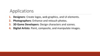 Applications
1. Designers: Create logos, web graphics, and UI elements.
2. Photographers: Enhance and retouch photos.
3. 3D Game Developers: Design characters and scenes.
4. Digital Artists: Paint, composite, and manipulate images.
 