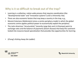 Why is it so difficult to break out of the trap? 
•Learning is a collective, nation-wide process that requires coordination (the “developmental state” and “innovation systems”) and is inherently risky 
•There are also economic factors that may keep a country in the trap, e.g., 
•Marxist historians (Wallerstein) stress a centre-periphery model in which the global economic centre applies political power to economically exploit the periphery 
•The Latin-American “structuralists” (recently Jorge Katz and J-A Ocampo) point to exchange rates and the balance-of-payments (Dutch disease) that keep the continent locked into resource-based specialization that provides few opportunities for learning 
•(Chang’s Kicking Away the Ladder) 
 