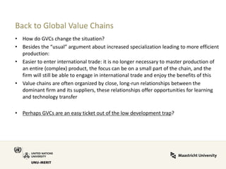 Back to Global Value Chains 
•How do GVCs change the situation? 
•Besides the “usual” argument about increased specialization leading to more efficient production: 
•Easier to enter international trade: it is no longer necessary to master production of an entire (complex) product, the focus can be on a small part of the chain, and the firm will still be able to engage in international trade and enjoy the benefits of this 
•Value chains are often organized by close, long-run relationships between the dominant firm and its suppliers, these relationships offer opportunities for learning and technology transfer 
•Perhaps GVCs are an easy ticket out of the low development trap?  