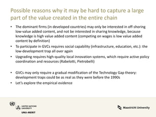 Possible reasons why it may be hard to capture a large part of the value created in the entire chain 
•The dominant firms (in developed countries) may only be interested in off-shoring low-value added content, and not be interested in sharing knowledge, because knowledge is high value added content (competing on wages is low value added content by definition) 
•To participate in GVCs requires social capability (infrastructure, education, etc.): the low-development trap all over again 
•Upgrading requires high-quality local innovation systems, which require active policy coordination and resources (Rabelotti, Pietrobelli) 
•GVCs may only require a gradual modification of the Technology Gap theory: development traps could be as real as they were before the 1990s 
•Let’s explore the empirical evidence  