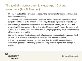 The global macroeconomic view: Input-Output economics (Los & Timmer) 
•The Input-Output table provides an accounting framework for goods and materials flows in the economy 
•It ultimately calculates value added by subtracting intermediate inputs from gross outputs, and hence is the primary tool used by statistical agencies to calculate GDP 
•For example, if the Chinese electronics industry sells an iPhone, the value added created by this transaction is the selling price (“gross output”) minus the costs of all components it had to buy from other sectors (roughly speaking, value added consists of labour costs and profits) 
•We use the assumption that every unit of production (gross output) requires a fixed proportion of inputs of all kind (value added or intermediate/acquired) 
•Using this assumption, we can calculate how final demand (consumption and investment goods) is “ultimately” produced using primary inputs from a range of sectors  
