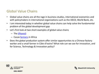 Global Value Chains 
•Global value chains are all the rage in business studies, international economics and with policymakers in international organizations such as the OECD, World Bank, etc. 
•I am interested today in whether global value chains can help solve the fundamental problem of the global development gap 
•Let’s first look at two short examples of global value chains 
–The iPhone5 
–Cacao farmers in Africa 
•Does the global production system offer similar opportunities to a Chinese factory worker and a small farmer in Côte d’Ivoire? What role can we see for innovation, and for Science, Technology & Innovation policy?  