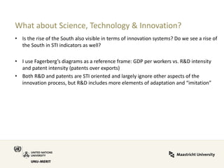 What about Science, Technology & Innovation? 
•Is the rise of the South also visible in terms of innovation systems? Do we see a rise of the South in STI indicators as well? 
•I use Fagerberg’s diagrams as a reference frame: GDP per workers vs. R&D intensity and patent intensity (patents over exports) 
•Both R&D and patents are STI oriented and largely ignore other aspects of the innovation process, but R&D includes more elements of adaptation and “imitation”  