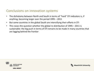 Conclusions on innovation systems 
•The dichotomy between North and South in terms of “hard” STI indicators is, if anything, becoming larger over the period 1995 – 2011 
•But some countries in the global South are intensifying their efforts in STI 
•This raises the question whether the global re-distribution of 1995 – 2011 is sustainable: the big push in terms of STI remains to be made in many countries that are lagging behind the frontier  