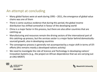 An attempt at concluding 
•Many global factors were at work during 1995 – 2011, the emergence of global value chains was one of them 
•There is some cautious evidence that during this period, the global income distribution has shifted somewhat in favour of the developing world 
•China is a major factor in this process, but there are also other countries that are catching up 
•Manufacturing and resources remain the driving sectors of the international part of this catching-up process, but the services sector is a major factor behind domestically- sourced growth, also in developing countries 
•The convergence process is generally not accompanied by a major shift in terms of STI efforts (this remains mostly a developed nations activity) 
•We need to investigate the role of Science and Technology in developing nations’ Innovation Systems (e.g., the project on African dependence that we are carrying out at UNU-MERIT) 