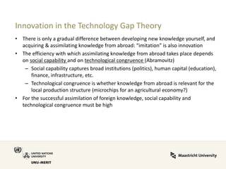 Innovation in the Technology Gap Theory 
•There is only a gradual difference between developing new knowledge yourself, and acquiring & assimilating knowledge from abroad: “imitation” is also innovation 
•The efficiency with which assimilating knowledge from abroad takes place depends on social capability and on technological congruence (Abramovitz) 
–Social capability captures broad institutions (politics), human capital (education), finance, infrastructure, etc. 
–Technological congruence is whether knowledge from abroad is relevant for the local production structure (microchips for an agricultural economy?) 
•For the successful assimilation of foreign knowledge, social capability and technological congruence must be high  