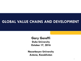 GLOBAL VALUE CHAINS AND DEVELOPMENT
1
Gary Gereffi
Duke University
October 17, 2016
Nazarbayev University
Astana, Kazakhstan
 
