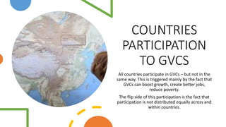 COUNTRIES
PARTICIPATION
TO GVCS
All countries participate in GVCs – but not in the
same way. This is triggered mainly by the fact that
GVCs can boost growth, create better jobs,
reduce poverty.
The flip side of this participation is the fact that
participation is not distributed equally across and
within countries.
 