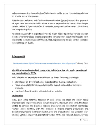 5 | P a g e
Indian economy less dependent on State-owned public sector companies and more
on private sector companies.
Post the 1991 reforms, India’s share in merchandise (goods) exports has grown at
13.2 per cent per annum and its share in world exports has increased from 0.6 per
cent in 1991 to 1.7 per cent in 2018. However, compared to China with 12.8% share,
this progress is paltry,
Nonetheless, growth in exports provided a much-needed pathway for job creation
in India where increased exports explain the conversion of about 800,000 jobs from
informal to formal between 1999 and 2011, representing 0.8 per cent of the labor
force (ILO report 2019).
Sub – part B
“Obstacles are those frightful things you see when you take your eyes off your goal.” – Henry Ford
Identification and analysis of reasons for India’s low share in world exports and
low participation in GVCs.
India’s lackluster export performance can be linked following challenges.
• More focus on diversification of exports rather than specialization.
• Focus on capital-intensive products in the export not on Labor-intensive
products.
• Low level of participation within industries in India.
Explanation
India, post 1991 reforms, focused on core areas like steel and other heavy
engineering to improve its share in world exports. However, over time, this focus
shifted to services like Business Process Outsource and Information technology
related sector. Further, with the increase in middle income population and
discretionary income the Indian market grew and production of two-wheeler, four-
wheeler vehicles improved, prompting various MNCs like Renault, Suzuki, Toyota,
 