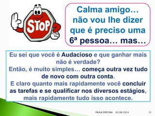 02/08/2014PAULA CRISTINA 15
Calma amigo…
não vou lhe dizer
que é preciso uma
6ª pessoa… mas…
Eu sei que você é Audacioso e que ganhar mais
não é verdade?
Então, é muito simples… começa outra vez tudo
de novo com outra conta.
E claro quanto mais rapidamente você concluir
as tarefas e se qualificar nos diversos estágios,
mais rapidamente tudo isso acontece.
 