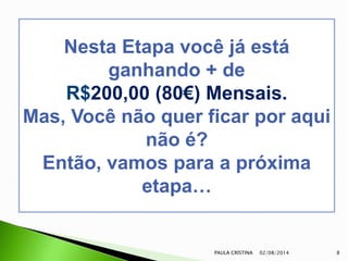 02/08/2014PAULA CRISTINA 8
Nesta Etapa você já está
ganhando + de
R$200,00 (80€) Mensais.
Mas, Você não quer ficar por aqui
não é?
Então, vamos para a próxima
etapa…
 
