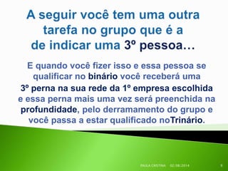 E quando você fizer isso e essa pessoa se
qualificar no binário você receberá uma
3º perna na sua rede da 1º empresa escolhida
e essa perna mais uma vez será preenchida na
profundidade, pelo derramamento do grupo e
você passa a estar qualificado noTrinário.
02/08/2014PAULA CRISTINA 9
 