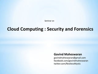 Seminar on



Cloud Computing : Security and Forensics



                          Govind Maheswaran
                          govindmaheswaran@gmail.com
                          facebook.com/govindmaheswaran
                          twitter.com/RestlessMystic
 