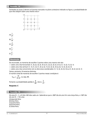 Sorteados ao acaso 3 dentre os 9 pontos marcados no plano cartesiano indicado na figura, a probabilidade de
que eles estejam sobre uma mesma reta é
A) .
B) .
C) .
D) .
E) .
Do enunciado, as maneiras de escolher 3 pontos sobre uma mesma reta são:
— sobre uma reta horizontal: (1, 3); (2, 3); (3, 3) ou (1, 2); (2, 2); (3, 2) ou (1, 1); (2, 1); (3, 1)
— sobre uma reta vertical: (1, 1); (1, 2); (1, 3) ou (2, 1); (2, 2); (2, 3) ou (3, 1); (3, 2); (3, 3)
— sobre uma reta concorrente com os dois eixos coordenados: (1, 1); (2, 2); (3, 3) ou (1, 3); (2 ,2); (3, 1)
Temos, portanto, 8 maneiras distintas.
O número total de maneiras de escolher 3 pontos nessas condições é:
C9,3 = , ou seja, 84.
Portanto a probabilidade pedida é , isto é, .
Resposta: C
Os anos N – 1, e N têm 365 dias cada um. Sabendo-se que o 300º- dia do ano N é uma terça-feira, o 100º- dia
do ano N – 1 foi uma
A)segunda-feira.
B) terça-feira.
C) quarta-feira.
D)quinta-feira.
E) sexta-feira.
Questão 15
▼
2
21
8
84
9
3 6
!
! !
Resolução
2
7
1
7
2
21
1
14
1
21
1 2 30
1
2
3
y
x
Questão 14
▼
10GV – ECONOMIA/2010 ANGLO VESTIBULARES
 