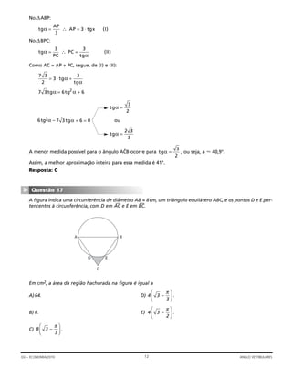 No ΔABP:
No ΔBPC:
Como AC = AP + PC, segue, de (I) e (II):
6tg2α – ou
A menor medida possível para o ângulo ACˆB ocorre para , ou seja, a Ϸ 40,9°.
Assim, a melhor aproximação inteira para essa medida é 41°.
Resposta: C
A figura indica uma circunferência de diâmetro AB = 8cm, um triângulo equilátero ABC, e os pontos D e E per-
tencentes à circunferência, com D em AC
—
e E em BC
—
.
Em cm2, a área da região hachurada na figura é igual a
A)64. D) .
B) 8. E) .
C) .8 3 –
3
π⎛
⎝⎜
⎞
⎠⎟
4 3 –
2
π⎛
⎝⎜
⎞
⎠⎟
4 3 –
3
π⎛
⎝⎜
⎞
⎠⎟
A B
ED
C
Questão 17
▼
tgα =
3
2
tgα =
2 3
3
7 3 6 0tgα + =
tgα =
3
2
7 3 6 62
tg tgα α= +
7 3
2
3
3
= +⋅ tg
tg
α
α
tg
PC
PC
tg
IIα
α
= =∴
3 3
( )
tg
AP
AP tgx Iα = =∴ ⋅
3
3 ( )
12GV – ECONOMIA/2010 ANGLO VESTIBULARES
 