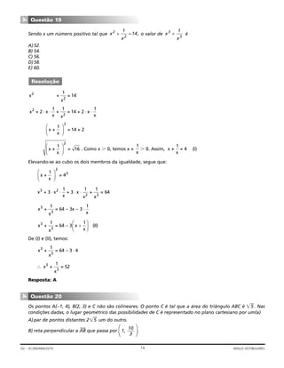 Sendo x um número positivo tal que o valor de é
A)52.
B) 54.
C) 56.
D)58.
E) 60.
. Como x Ͼ 0, temos x + Ͼ 0. Assim, (I)
Elevando-se ao cubo os dois membros da igualdade, segue que:
De (I) e (II), temos:
Resposta: A
Os pontos A(–1, 4), B(2, 3) e C não são colineares. O ponto C é tal que a área do triângulo ABC é ͌ʳʳ5 . Nas
condições dadas, o lugar geométrico das possibilidades de C é representado no plano cartesiano por um(a)
A)par de pontos distantes 2͌ʳʳ5 um do outro.
B) reta perpendicular a AB
—
que passa por 1, .⎞
⎠
10
3
⎞
⎠
Questão 20
▼
∴ x +
1
x
= 523
3
x +
1
x
= 64 – 3 43
3
⋅
x +
1
x
= 64 – 3 x
1
x
(II)3
3
+
⎛
⎝⎜
⎞
⎠⎟
x +
1
x
= 64 – 3x – 3
1
x
3
3
⋅
x + 3 x
1
x
+ 3 x
1
x
+
1
x
= 643 2
2 3
⋅ ⋅ ⋅ ⋅
x +
1
x
= 4
3
3⎛
⎝⎜
⎞
⎠⎟
x +
1
x
= 4
1
x
x +
1
x
= 16
2
⎛
⎝⎜
⎞
⎠⎟
x +
1
x
= 14 + 2
2
⎛
⎝⎜
⎞
⎠⎟
x + 2 x
1
x
+
1
x
= 14 + 2 x
1
x
2
2
⋅ ⋅ ⋅ ⋅
x +
1
x
= 142
2
Resolução
x
x
3
3
1
+x
x
2
2
1
14+ = ,
Questão 19
▼
14GV – ECONOMIA/2010 ANGLO VESTIBULARES
 