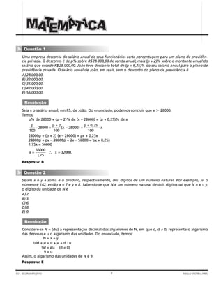 2GV – ECONOMIA/2010 ANGLO VESTIBULARES
Uma empresa desconta do salário anual de seus funcionários certa porcentagem para um plano de previdên-
cia privada. O desconto é de p% sobre R$28.000,00 de renda anual, mais (p + 2)% sobre o montante anual do
salário que excede R$28.000,00. João teve desconto total de (p + 0,25)% do seu salário anual para o plano de
previdência privada. O salário anual de João, em reais, sem o desconto do plano de previdência é
A)28.000,00.
B) 32.000,00.
C) 35.000,00.
D)42.000,00.
E) 56.000,00.
Seja x o salário anual, em R$, de João. Do enunciado, podemos concluir que x Ͼ 28000.
Temos:
p% de 28000 + (p + 2)% de (x – 28000) = (p + 0,25)% de x
28000p + (p + 2) (x – 28000) = px + 0,25x
28000p + px – 28000p + 2x – 56000 = px + 0,25x
1,75x = 56000
Resposta: B
Sejam x e y a soma e o produto, respectivamente, dos dígitos de um número natural. Por exemplo, se o
número é 142, então x = 7 e y = 8. Sabendo-se que N é um número natural de dois dígitos tal que N = x + y,
o dígito da unidade de N é
A)2.
B) 3.
C) 6.
D)8.
E) 9.
Considere-se N = (du) a representação decimal dos algarismos de N, em que d, d ≠ 0, representa o algarismo
das dezenas e u o algarismo das unidades. Do enunciado, temos:
N = x + y
10d + u = d + u + d ⋅ u
9d = du (d ≠ 0)
9 = u
Assim, o algarismo das unidades de N é 9.
Resposta: E
Resolução
Questão 2
▼
x x= =∴
56000
1 75
32000
,
.
p p
x
p
x
100
28000
2
100
28000
0 25
100
⋅ ⋅+
+
=
+
( – )
,
Resolução
Questão 1
▼
MMM AAACCCIIIÁÁÁEEEAAAMMM TTT TTT
 