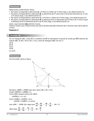 Observando as alternativas, temos:
• Na matriz corresponde à alternativa A, a 3ª- linha é o dobro da 1ª- linha; logo, o seu determinante é 0.
• Na matriz correspondente à alternativa B, os elementos da 3ª- coluna são a soma dos elementos da 1ª- com
a 2ª- coluna; logo, o seu determinante é 0.
• Na matriz correspondente à alternativa C, a 2ª- linha é o dobro da 1ª- linha; logo, o seu determinante é 0.
• Na matriz correspondente à alternativa D, a diferença entre os elementos da 2ª- linha e da 1ª- linha é igual
à diferença entre os elementos da 4ª- e da 3ª- linha; logo, o seu determinante é 0.
Assim, essas matrizes não admitem inversa.
Pode-se mostrar que o determinante da matriz da alternativa E é diferente de 0. Portanto essa matriz admite
inversa.
Resposta: E
Em um triângulo ABC, o lado AC
—
e a mediatriz de BC
—
se interceptam no ponto D, sendo que BD
—
é bissetriz do
ângulo ABˆC. Se AD = 9cm e DC = 7cm, a área do triângulo ABD, em cm2, é
A)12.
B) 14.
C) 21.
D)28.
E) .
Do enunciado, temos a figura:
Da figura, ΔBMD ≅ ΔCMD (caso LAL). Assim, BD = CD = 7cm.
Ainda, m(MCˆ D) = m(MBˆ D) = α.
Como ADˆ B é ângulo externo do ΔBCD.
m(ADˆ B) α + α = 2α.
Como m(ABˆ C) = m(ADˆ B) = 2α e
m(ACˆ B) = m(ABˆ D) = α, temos
que ΔABC ϳ ΔADB. Daí, segue que
Além disso,
BC
BD
AC
AB
BC
BC= = =∴ ∴
7
16
12
28
3
AB
AC
AD
AB
AB
AB
AB= = =∴ ∴
9
16
12
α
9 cm
D
7 cm
α
α
M
E
A
B C
Resolução
14 5
Questão 30
▼
Resolução
20GV – ECONOMIA/2010 ANGLO VESTIBULARES
 