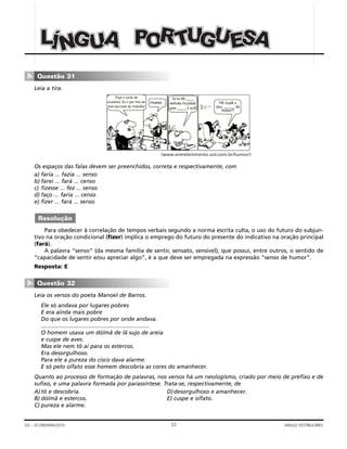 22GV – ECONOMIA/2010 ANGLO VESTIBULARES
Leia a tira.
Os espaços das falas devem ser preenchidos, correta e respectivamente, com
a) faria ... fazia ... senso
b) farei ... fará ... censo
c) fizesse ... fez ... senso
d) faço ... faria ... censo
e) fizer ... fará ... senso
Para obedecer à correlação de tempos verbais segundo a norma escrita culta, o uso do futuro do subjun-
tivo na oração condicional (fizer) implica o emprego do futuro do presente do indicativo na oração principal
(fará).
A palavra “senso” (da mesma família de sentir, sensato, sensível), que possui, entre outros, o sentido de
“capacidade de sentir e/ou apreciar algo”, é a que deve ser empregada na expressão “senso de humor”.
Resposta: E
Leia os versos do poeta Manoel de Barros.
Ele só andava por lugares pobres
E era ainda mais pobre
Do que os lugares pobres por onde andava.
.....................................................................
O homem usava um dólmã de lã sujo de areia
e cuspe de aves.
Mas ele nem tô aí para os estercos.
Era desorgulhoso.
Para ele a pureza do cisco dava alarme.
E só pelo olfato esse homem descobria as cores do amanhecer.
Quanto ao processo de formação de palavras, nos versos há um neologismo, criado por meio de prefixo e de
sufixo, e uma palavra formada por parassíntese. Trata-se, respectivamente, de
A)tô e descobria. D)desorgulhoso e amanhecer.
B) dólmã e estercos. E) cuspe e olfato.
C) pureza e alarme.
Questão 32
▼
Resolução
(www.entretenimento.uol.com.br/humor/)
Faça o curso de
economia. Eu li que tem um
bom mercado de trabalho!
Humm…
Se eu não ____
nenhuma faculdade
quem _____ é você!
Pô! Cadê o
seu _____ de
humor?
Questão 31
▼
UUUNNN UUUPPPOOORRRTTT UUUGGG EEESSSAAAÍÍÍLLL GGG AAA
 