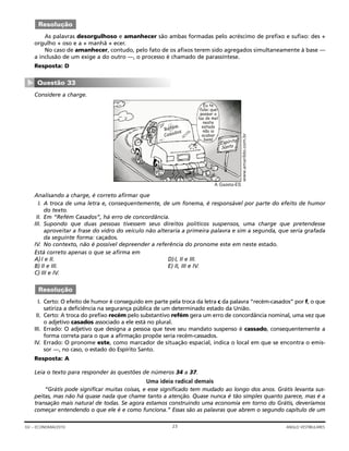 As palavras desorgulhoso e amanhecer são ambas formadas pelo acréscimo de prefixo e sufixo: des +
orgulho + oso e a + manhã + ecer.
No caso de amanhecer, contudo, pelo fato de os afixos terem sido agregados simultaneamente à base —
a inclusão de um exige a do outro —, o processo é chamado de parassíntese.
Resposta: D
Considere a charge.
Analisando a charge, é correto afirmar que
I. A troca de uma letra e, consequentemente, de um fonema, é responsável por parte do efeito de humor
do texto.
II. Em “Refém Casados”, há erro de concordância.
III. Supondo que duas pessoas tivessem seus direitos políticos suspensos, uma charge que pretendesse
aproveitar a frase do vidro do veículo não alteraria a primeira palavra e sim a segunda, que seria grafada
da seguinte forma: caçados.
IV. No contexto, não é possível depreender a referência do pronome este em neste estado.
Está correto apenas o que se afirma em
A)I e II. D)I, II e III.
B) II e III. E) II, III e IV.
C) III e IV.
I. Certo: O efeito de humor é conseguido em parte pela troca da letra c da palavra “recém-casados” por f, o que
satiriza a deficiência na segurança pública de um determinado estado da União.
II. Certo: A troca do prefixo recém pelo substantivo refém gera um erro de concordância nominal, uma vez que
o adjetivo casados associado a ele está no plural.
III. Errado: O adjetivo que designa a pessoa que teve seu mandato suspenso é cassado, consequentemente a
forma correta para o que a afirmação propõe seria recém-cassados.
IV. Errado: O pronome este, como marcador de situação espacial, indica o local em que se encontra o emis-
sor —, no caso, o estado do Espírito Santo.
Resposta: A
Leia o texto para responder às questões de números 34 a 37.
Uma ideia radical demais
“Grátis pode significar muitas coisas, e esse significado tem mudado ao longo dos anos. Grátis levanta sus-
peitas, mas não há quase nada que chame tanto a atenção. Quase nunca é tão simples quanto parece, mas é a
transação mais natural de todas. Se agora estamos construindo uma economia em torno do Grátis, deveríamos
começar entendendo o que ele é e como funciona.” Essas são as palavras que abrem o segundo capítulo de um
Resolução
Eu te
falei que
passar a
lua de mel
neste
estado
não ia
acabar
bem!
Refém
Casados
A Gazeta-ES
www.amarildo.com.br
Questão 33
▼
Resolução
23GV – ECONOMIA/2010 ANGLO VESTIBULARES
 