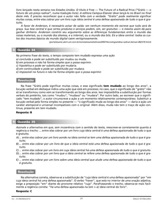 livro lançado nesta semana nos Estados Unidos. O título é Free — The Future of a Radical Price (“Grátis — o
futuro de um preço radical”, numa tradução livre). A editora Campus-Elsevier deve lançá-lo no Brasil no final
deste mês. É preciso reconhecer que o autor não falta com a verdade. “Grátis” pode realmente significar
muitas coisas, entre elas cobrar por um livro cuja ideia central é uma defesa apaixonada de tudo o que é gra-
tuito.
A favor de Anderson, é necessário avisar de saída: em nenhum momento ele escreve que tudo será de
graça. Sua tese central é que certos produtos e serviços podem, sim, ser gratuitos — e mesmo assim dá para
ganhar dinheiro. Anderson constrói seu argumento sobre as diferenças fundamentais entre o mundo das
coisas materiais, ou o mundo dos átomos, e a internet, ou o mundo dos bits. Eis a ideia central: todos os cus-
tos dos insumos básicos do mundo digital caem vertiginosamente.
(portalexame.abril.uol.com.br/revista/exame/edicoes/0947/tecnologia/ideia-radical-demais-482570.html)
Na primeira frase do texto, o tempo composto tem mudado expressa uma ação
a) concluída e pode ser substituído por mudou ou muda.
b) em processo e não há forma simples que o possa exprimir.
c) hipotética e pode ser substituído por mudaria.
d) em continuidade e pode ser substituído por mudara.
e) impossível no futuro e não há forma simples que o possa exprimir.
Na frase “Grátis pode significar muitas coisas, e esse significado tem mudado ao longo dos anos”, a
locução verbal em destaque indica uma ação que está em processo; no caso, que o significado de “grátis” não
só se transformou como vem se transformando ao longo dos anos. Isso impossibilita a substituição por formas
verbais do pretérito, tais como “mudou”, “mudava” ou “mudara”. Por outro lado, ao escrever que o signifi-
cado “tem mudado”, o autor circunscreve a ação a um momento relativamente contemporâneo. Substituir a
locução verbal pela forma simples no presente — “o significado muda ao longo dos anos” — daria à ação um
caráter atemporal e universal incompatíveis com o original. Além disso, muda não tem o traço de ação con-
tínua, presente em tem mudado.
Resposta: B
Assinale a alternativa em que, sem incoerência com o sentido do texto, reescreve-se corretamente quanto à
regência o trecho: ... entre elas cobrar por um livro cuja ideia central é uma defesa apaixonada de tudo o que
é gratuito.
A)... entre elas cobrar por um livro aonde na ideia central se tem uma defesa apaixonada de tudo o que é gra-
tuito.
B) ... entre elas cobrar por um livro de que a ideia central está uma defesa apaixonada de tudo o que é gra-
tuito.
C) ... entre elas cobrar por um livro em cuja ideia central há uma defesa apaixonada de tudo o que é gratuito.
D)... entre elas cobrar por um livro que a ideia central se refere uma defesa apaixonada de tudo o que é gra-
tuito.
E) ... entre elas cobrar por um livro sobre uma ideia central que alude uma defesa apaixonada de tudo o que
é gratuito.
Na alternativa correta, observa-se a substituição de “cuja ideia central é uma defesa apaixonada” por “em
cuja ideia central há uma defesa apaixonada”. O verbo “haver”, que está no interior de uma oração adjetiva,
exige a preposição “em” diante do pronome relativo “cuja”. Parafraseando o trecho, observa-se mais facil-
mente a regência correta: “há uma defesa apaixonada na (em + a) ideia central do livro”.
Resposta: C
Resolução
Questão 35
▼
Resolução
Questão 34
▼
24GV – ECONOMIA/2010 ANGLO VESTIBULARES
 