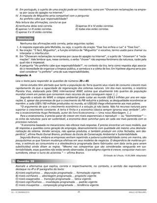 III. Em português, o sujeito de uma oração pode ser inexistente, como em “Choveram reclamações na empre-
sa por causa do apagão na Internet.”
IV. A resposta de Miguelito seria compatível com a pergunta:
Ao prefeito cabe que responsabilidade?
Pela leitura das afirmações, conclui-se que
A)nenhuma delas está correta. D)apenas III e IV estão corretas.
B) apenas I e III estão corretas. E) todas elas estão corretas.
C) apenas II e III estão corretas.
Nenhuma das afirmações está correta, pelas seguintes razões:
I. A resposta esperada pela Mafalda, ou seja, o sujeito da oração “Esse lixo enfeia a rua” é “Esse lixo”.
II. Na oração: “É fácil, Miguelito”, a função sintática de “Miguelito” é vocativo, termo usado para chamar ou
interpelar o interlocutor.
III. Em “Choveram reclamações na empresa por causa do apagão na Internet”, o sujeito de “choveram” é “recla-
mações”. Vale lembrar que, nesse contexto, o verbo “chover” não expressa fenômeno da natureza, razão pela
qual não é impessoal.
IV. A pergunta “Ao prefeito cabe que responsabilidade?”, no contexto da tira, teria como resposta algo associa-
do à necessidade de organizar a limpeza pública, a varredura e a coleta de lixo. Em hipótese alguma seria pos-
sível considerar “o prefeito” uma de suas responsabilidades.
Resposta: A
Leia o texto para responder às questões de números 39 a 45.
Vários estudos têm alertado que tanto a população da Terra quanto seus níveis de consumo crescem mais
rapidamente do que a capacidade de regeneração dos sistemas naturais. Um dos mais recentes, o relatório
Planeta Vivo, elaborado pela ONG internacional WWF, estima que atualmente três quartos da população
mundial vivem em países que consomem mais recursos do que conseguem repor. (...)
Segundo o estudo do WWF, o colapso ambiental pode custar ao mundo US$4,5 trilhões por ano em repa-
rações. E, apesar das promessas de que o crescimento do PIB reduziria a pobreza, as desigualdades econômicas se
mantêm: a cada US$%160 milhões produzidos no mundo, só US$0,60 chega efetivamente aos mais pobres.
“O argumento de que o crescimento econômico é a solução já não basta. Não há recursos naturais para
suportar o crescimento constante. A terra é finita e a economia clássica sempre ignorou essa verdade”, afir-
ma o ecoeconomista Hugo Penteado, autor do livro Ecoeconomia — Uma nova Abordagem. (...)
Para a ecoeconomia, é preciso parar de crescer em níveis exponenciais e reproduzir — ou “biomimetizar” —
os ciclos da natureza: para ser sustentável, a economia deve caminhar para ser cada vez mais parecida com os
processos naturais.
“A economia baseada no mecanicismo não oferece mais respostas. É preciso encontrar um novo modelo, que
dê respostas a questões como geração de empregos, desenvolvimento com qualidade até mesmo uma desmate-
rialização do sistema. Vender serviços, não apenas produtos, e também produzir em ciclos fechados, sem des-
perdício”, afirma Paulo Durval Branco, professor da Escola de Conservação Ambiental e Sustentabilidade.
Segundo Branco, embora as empresas venham repetindo a palavra sustentabilidade como um mantra, são
pouquíssimas as que fizeram mudanças efetivas em seus modelos de negócios. O desperdício de matérias-pri-
mas, o estímulo ao consumismo e a obsolescência programada (bens fabricados com data certa para serem
substituídos) ainda ditam as regras. “Mesmo nas companhias que são consideradas vanguarda em sus-
tentabilidade, essas questões não estão sendo observadas. O paradigma vigente é crescer, conquistar mais con-
sumidores, elevar o lucro do acionista.” — afirma Branco.
(O Estado de S.Paulo, 15.05.2009. Adaptado)
Assinale a alternativa que explica, correta e respectivamente, no contexto, o sentido das expressões em
destaque no 4º- e 6º- parágrafos do texto:
A)níveis explicativos … depuração programada … formatação vigente.
B) níveis confiáveis … abordagem programada… propósito vigente.
C) níveis exagerados … transição programada … tática vigente.
D)níveis significativos … invalidação programada … padrão vigente.
E) níveis insuspeitos … composição programada … tendência vigente.
Questão 39
▼
Resolução
26GV – ECONOMIA/2010 ANGLO VESTIBULARES
 