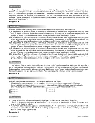 Segundo o contexto, crescer em “níveis exponenciais” significa crescer em “níveis significativos”: como
“não há recursos para suportar o crescimento constante”, é necessário parar de crescer ”em níveis exponen-
ciais”. A “obsolescência programada” se refere a “bens fabricados com data certa para serem substituídos”,
logo tem o sentido de “invalidação programada”. Por fim, “paradigma vigente” tem o sentido de “padrão
vigente”, já que diz respeito ao modelo econômico que impera: “crescer, conquistar mais consumidores, ele-
var o lucro do acionista”.
Resposta: D
Assinale a alternativa correta quanto à concordância verbal, de acordo com a norma culta.
A)O desperdício de matérias-primas, o estímulo ao consumismo, a obsolescência programada, tudo isso ainda
dita as regras. / É preciso que se encontrem novos modelos para resolver os problemas de geração de em-
pregos. / Os mais pobres são os que menos vantagens obtêm com o crescimento do PIB.
B) O desperdício de matérias-primas, o estímulo ao consumismo, a obsolescência programada, tudo isso ainda
ditam as regras. / É preciso que se encontre novos modelos para resolver os problemas de geração de em-
pregos. / Os mais pobres são os que menos vantagens obtêm com o crescimento do PIB.
C) O desperdício de matérias-primas, o estímulo ao consumismo, a obsolescência programada, tudo isso ainda
dita as regras. / É preciso que se encontrem novos modelos para resolver os problemas de geração de em-
pregos. / Os mais pobres são os que menos vantagens obtém com o crescimento do PIB.
D)O desperdício de matérias-primas, o estímulo ao consumismo, a obsolescência programada, tudo isso ainda
ditam as regras. / É preciso que se encontre novos modelos para resolver os problemas de geração de em-
pregos. / Os mais pobres são os que menos vantagens obtém com o crescimento do PIB.
E) O desperdício de matérias-primas, o estímulo ao consumismo, a obsolescência programada, tudo isso ainda
ditam as regras. / É preciso que se encontrem novos modelos para resolver os problemas de geração de em-
pregos. / Os mais pobres são os que menos vantagens obtêm com o crescimento do PIB.
Na primeira frase, o sujeito é resumido pelo pronome “tudo”, por isso deve ficar no singular. Na segunda, o
verbo está no plural concordando com o sujeito “novos modelos”. O pronome se está funcionando como partícu-
la apassivadora: novos modelos sejam encontrados. Na última, o verbo “obter” está no plural (grafado com acen-
to circunflexo), uma vez que o pronome relativo “que”, como sujeito, retoma o termo “os mais pobres”.
Resposta: A
Assinale a alternativa que completa corretamente as lacunas das frases.
— São pouquíssimas as empresas que se propõem fazer mudanças significativas.
— Os níveis de consumo excedem capacidade de regeneração dos sistemas naturais.
— Embora as empresas venham fazendo alusões palavra sustentabilidade...
A)à ... à ... a D)a ... à ... à
B) a ... a ... à E) à ... à ... à
C) à ... a ... a
• “...que se propõem a fazer mudanças significativas.” — Não ocorre crase diante de verbo.
• “Os níveis de consumo excedem a capacidade...” — O segmento “a capacidade” é objeto direto, portanto
o a, no caso, é apenas artigo.
• “...venham fazendo alusões à palavra sustentabilidade...” — O segmento ”à palavra sustentabilidade” está
subordinado ao substantivo ”alusões“, o qual rege complemento por meio de preposição a, que, ao con-
trair-se com o artigo a, gera crase.
Resposta: B
Resolução
Questão 41
▼
Resolução
Questão 40
▼
Resolução
27GV – ECONOMIA/2010 ANGLO VESTIBULARES
 
