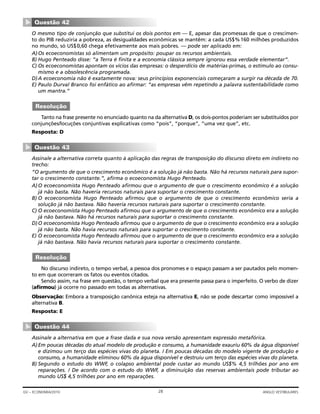 O mesmo tipo de conjunção que substitui os dois pontos em — E, apesar das promessas de que o crescimen-
to do PIB reduziria a pobreza, as desigualdades econômicas se mantêm: a cada US$%160 milhões produzidos
no mundo, só US$0,60 chega efetivamente aos mais pobres. — pode ser aplicado em:
A)Os ecoeconomistas só alimentam um propósito: poupar os recursos ambientais.
B) Hugo Penteado disse: “a Terra é finita e a economia clássica sempre ignorou essa verdade elementar”.
C) Os ecoeconomistas apontam os vícios das empresas: o desperdício de matérias-primas, o estímulo ao consu-
mismo e a obsolescência programada.
D)A ecoeconomia não é exatamente nova: seus princípios exponenciais começaram a surgir na década de 70.
E) Paulo Durval Branco foi enfático ao afirmar: “as empresas vêm repetindo a palavra sustentabilidade como
um mantra.”
Tanto na frase presente no enunciado quanto na da alternativa D, os dois-pontos poderiam ser substituídos por
conjunções/locuções conjuntivas explicativas como “pois”, “porque”, “uma vez que”, etc.
Resposta: D
Assinale a alternativa correta quanto à aplicação das regras de transposição do discurso direto em indireto no
trecho:
“O argumento de que o crescimento econômico é a solução já não basta. Não há recursos naturais para supor-
tar o crescimento constante.”, afirma o ecoeconomista Hugo Penteado.
A)O ecoeconomista Hugo Penteado afirmou que o argumento de que o crescimento econômico é a solução
já não basta. Não haveria recursos naturais para suportar o crescimento constante.
B) O ecoeconomista Hugo Penteado afirmou que o argumento de que o crescimento econômico seria a
solução já não bastava. Não haveria recursos naturais para suportar o crescimento constante.
C) O ecoeconomista Hugo Penteado afirmou que o argumento de que o crescimento econômico era a solução
já não bastava. Não há recursos naturais para suportar o crescimento constante.
D)O ecoeconomista Hugo Penteado afirmou que o argumento de que o crescimento econômico era a solução
já não basta. Não havia recursos naturais para suportar o crescimento constante.
E) O ecoeconomista Hugo Penteado afirmou que o argumento de que o crescimento econômico era a solução
já não bastava. Não havia recursos naturais para suportar o crescimento constante.
No discurso indireto, o tempo verbal, a pessoa dos pronomes e o espaço passam a ser pautados pelo momen-
to em que ocorreram os fatos ou eventos citados.
Sendo assim, na frase em questão, o tempo verbal que era presente passa para o imperfeito. O verbo de dizer
(afirmou) já ocorre no passado em todas as alternativas.
Observação: Embora a transposição canônica esteja na alternativa E, não se pode descartar como impossível a
alternativa B.
Resposta: E
Assinale a alternativa em que a frase dada e sua nova versão apresentam expressão metafórica.
A)Em poucas décadas do atual modelo de produção e consumo, a humanidade exauriu 60% da água disponível
e dizimou um terço das espécies vivas do planeta. / Em poucas décadas do modelo vigente de produção e
consumo, a humanidade eliminou 60% da água disponível e destruiu um terço das espécies vivas do planeta.
B) Segundo o estudo do WWF, o colapso ambiental pode custar ao mundo US$% 4,5 trilhões por ano em
reparações. / De acordo com o estudo do WWF, a diminuição das reservas ambientais pode tributar ao
mundo US$ 4,5 trilhões por ano em reparações.
Questão 44
▼
Resolução
Questão 43
▼
Resolução
Questão 42
▼
28GV – ECONOMIA/2010 ANGLO VESTIBULARES
 