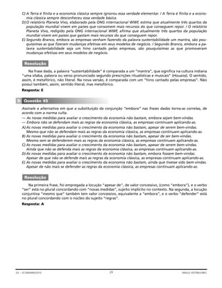 C) A Terra é finita e a economia clássica sempre ignorou essa verdade elementar. / A Terra é finita e a econo-
mia clássica sempre desconheceu essa verdade básica.
D)O relatório Planeta Vivo, elaborado pela ONG internacional WWF, estima que atualmente três quartos da
população mundial vivem em países que consomem mais recursos do que conseguem repor. / O relatório
Planeta Vivo, redigido pela ONG internacional WWF, afirma que atualmente três quartos da população
mundial vivem em países que gastam mais recursos do que conseguem repor.
E) Segundo Branco, embora as empresas venham fazendo da palavra sustentabilidade um mantra, são pou-
quíssimas as que fizeram mudanças efetivas em seus modelos de negócio. / Segundo Branco, embora a pa-
lavra sustentabilidade seja um hino cantado pelas empresas, são pouquíssimas as que promoveram
mudanças efetivas em seus modelos de negócio.
Na frase dada, a palavra “sustentabilidade” é comparada a um “mantra”, que significa na cultura indiana
“uma sílaba, palavra ou verso pronunciado segundo prescrições ritualísticas e musicais” (Houaiss). O sentido,
assim, é metafórico, não literal. Na nova versão, é comparada com um “hino cantado pelas empresas”. Não
possui também, assim, sentido literal, mas metafórico.
Resposta: E
Assinale a alternativa em que a substituição da conjunção “embora” nas frases dadas torna-as corretas, de
acordo com a norma culta.
— As novas medidas para avaliar o crescimento da economia não bastam, embora sejam bem-vindas.
— Embora não se defendam mais as regras da economia clássica, as empresas continuam aplicando-as.
A)As novas medidas para avaliar o crescimento da economia não bastam, apesar de serem bem-vindas.
Mesmo que não se defendam mais as regras da economia clássica, as empresas continuam aplicando-as.
B) As novas medidas para avaliar o crescimento da economia não bastam, apesar de ser bem-vindas.
Mesmo sem se defenderem mais as regras da economia clássica, as empresas continuam aplicando-as.
C) As novas medidas para avaliar o crescimento da economia não bastam, apesar de serem bem-vindas.
Ainda que não se defenda mais as regras da economia clássica, as empresas continuam aplicando-as.
D)As novas medidas para avaliar o crescimento da economia não bastam, embora fossem bem-vindas.
Apesar de que não se defende mais as regras da economia clássica, as empresas continuam aplicando-as.
E) As novas medidas para avaliar o crescimento da economia não bastam, ainda que tivesse sido bem-vindas.
Apesar de não mais se defender as regras da economia clássica, as empresas continuam aplicando-as.
Na primeira frase, foi empregada a locução “apesar de”, de valor concessivo, (como “embora”), e o verbo
“ser” está no plural concordando com “novas medidas”, sujeito implícito no contexto. Na segunda, a locução
conjuntiva “mesmo que” também tem valor concessivo, equivalente a “embora”, e o verbo “defender” está
no plural concordando com o núcleo do sujeito “regras”.
Resposta: A
Resolução
Questão 45
▼
Resolução
29GV – ECONOMIA/2010 ANGLO VESTIBULARES
 