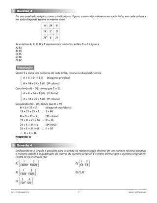 Em um quadrado mágico, como o indicado na figura, a soma dos números em cada linha, em cada coluna e
em cada diagonal assume o mesmo valor.
Se as letras A, B, C, D e E representam números, então D + E é igual a
A)43.
B) 44.
C) 45.
D)46.
E) 47.
Sendo S a soma dos números de cada linha, coluna ou diagonal, temos:
Calculando (I) – (II), temos que C = 22.
Calculando (III) – (II), temos que B = 19.
B + C + 25 = S (diagonal secundária)
19 + 22 + 25 = S ∴ S = 66
B + D + 21 = S (3ª- coluna)
19 + D + 21 = 66 ∴ D = 26
25 + E + 21 = S (3ª- linha)
25 + E + 21 = 66 ∴ E = 20
∴ D + E = 46
Resposta: D
Deslocando-se a vírgula 4 posições para a direita na representação decimal de um número racional positivo,
o número obtido é o quádruplo do inverso do número original. É correto afirmar que o número original en-
contra-se no intervalo real
A) D)
B) E) [1,3]
C)
1
100
3
100
,
⎡
⎣
⎢
⎤
⎦
⎥
1
1000
3
1000
,
⎡
⎣
⎢
⎤
⎦
⎥
1
10
3
10
,
⎡
⎣
⎢
⎤
⎦
⎥
1
10000
3
10000
,
⎡
⎣
⎢
⎤
⎦
⎥
Questão 4
▼
A + B + 24 = S (III) (1ª- linha)
A + 18 + 25 = S (II) (1ª- coluna)
A + C + 21 = S (I) (diagonal principal)
A + 18 + 25 = S (II) (1ª- coluna)
Resolução
B
D
21
24
C
E
A
18
25
Questão 3
▼
3GV – ECONOMIA/2010 ANGLO VESTIBULARES
 