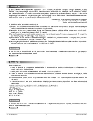 (…) Deus tinha distribuído tarefas específicas a cada homem; uns deviam orar pela salvação de todos, outros
deviam lutar para proteger o povo; cabia aos membros do terceiro estado, de longe o mais numeroso, alimen-
tar, com seu trabalho, os homens de religião e da guerra. Este padrão, que rapidamente marcou a consciência
coletiva, apresentava uma forma simples e em conformidade com o plano divino e assim sancionava a desigual-
dade social e todas as formas de exploração econômica (…)
(Georges Duby, As três ordens ou o imaginário do feudalismo
apud Patrícia Ramos Braick e Myrian Becho Mota,
História: das cavernas ao Terceiro Milênio)
A partir do texto, é correto concluir que
A)a Igreja não reconhecia importância nas atividades que estivessem desligadas da religião, assim a condição
de não nobre revelava um sujeito vítima do castigo divino.
B) a rigidez da estrutura da sociedade feudal não foi regra durante a Idade Média, pois a partir do século X,
estabeleceu-se uma dinâmica sociedade de classes.
C) as posições sociais menos importantes derivavam menos da vontade divina e mais da ausência de empenho
dos homens, segundo a teologia cristã medieval.
D)a sociedade feudal estruturava-se de forma rígida, determinada pelo nascimento e com pequenas possibili-
dades de movimentação entre as camadas sociais.
E) a suposta imobilidade da sociedade medieval tem fundamento nas teses teológicas de santo Agostinho,
que defendiam a supremacia da razão em detrimento da fé.
A hierarquização da sociedade feudal, vinculada à posse da terra e à baixa atividade comercial, gerava pou-
cas possibilidades de mobilidade social.
Resposta: D
Leia as assertivas.
I. Entre os astecas, os camponeses e os escravos — prisioneiros de guerra ou criminosos — formavam a ca-
mada mais baixa da sociedade.
II. Fazia parte da cultura asteca oferecer aos deuses sacrifícios humanos.
III. Entre os astecas, existiam técnicas avançadas de construção, como de represas e obras de irrigação, além
dos templos religiosos.
IV. O Império Inca, grosso modo, ocupava as encostas dos Andes e a sua consolidação ocorreu em meados do
século XV.
V. A estrutura política dos incas permitia uma participação da maioria da população, por meio de consultas
periódicas.
Acerca das civilizações pré-colombianas, estão corretas as afirmativas
A)I e III, apenas.
B) I, II, III e IV, apenas.
C) II, III e V, apenas.
D)III, IV e V, apenas.
E) I, II, III, IV e V.
A política dos incas tinha características teocráticas. O imperador concentrava o poder, inexistindo mecanis-
mos de consulta à população.
Resposta: B
Resolução
Questão 49
▼
Resolução
Questão 48
▼
31GV – ECONOMIA/2010 ANGLO VESTIBULARES
 