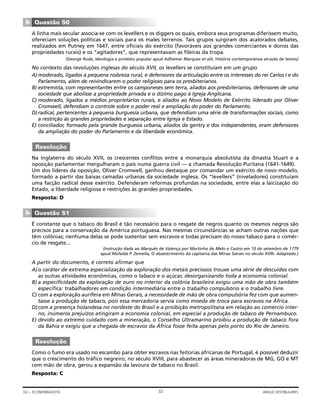 A linha mais secular associa-se com os levellers e os diggers os quais, embora seus programas diferissem muito,
ofereciam soluções políticas e sociais para os males terrenos. Tais grupos surgiram dos acalorados debates,
realizados em Putney em 1647, entre oficiais do exército (favoráveis aos grandes comerciantes e donos das
propriedades rurais) e os “agitadores”, que representavam as fileiras da tropa.
(George Rude, Ideologia e protesto popular apud Adhemar Marques et alli, História contemporânea através de textos)
No contexto das revoluções inglesas do século XVII, os levellers se constituíam em um grupo
A) moderado, ligados à pequena nobreza rural, e defensores da articulação entre os interesses do rei Carlos I e do
Parlamento, além de reivindicarem o poder religioso para os presbiterianos.
B) extremista, com representantes entre os camponeses sem terra, aliados aos presbiterianos, defensores de uma
sociedade que abolisse a propriedade privada e o dízimo pago à Igreja Anglicana.
C) moderado, ligados a médios proprietários rurais, e aliados ao Novo Modelo de Exército liderado por Oliver
Cromwell, defendiam o controle sobre o poder real e ampliação do poder do Parlamento.
D) radical, pertencentes à pequena burguesia urbana, que defendiam uma série de transformações sociais, como
a restrição às grandes propriedades e separação entre Igreja e Estado.
E) conciliador, formado pela grande burguesia urbana, aliados da gentry e dos independentes, eram defensores
da ampliação do poder do Parlamento e da liberdade econômica.
Na Inglaterra do século XVII, os crescentes conflitos entre a monarquia absolutista da dinastia Stuart e a
oposição parlamentar mergulharam o país numa guerra civil — a chamada Revolução Puritana (1641-1649).
Um dos líderes da oposição, Oliver Cromwell, ganhou destaque por comandar um exército de novo modelo,
formado a partir das baixas camadas urbanas da sociedade inglesa. Os “levellers” (niveladores) constituíam
uma facção radical desse exército. Defenderam reformas profundas na sociedade, entre elas a laicização do
Estado, a liberdade religiosa e restrições às grandes propriedades.
Resposta: D
É constante que o tabaco do Brasil é tão necessário para o resgate de negros quanto os mesmos negros são
precisos para a conservação da América portuguesa. Nas mesmas circunstâncias se acham outras nações que
têm colônias; nenhuma delas se pode sustentar sem escravos e todas precisam do nosso tabaco para o comér-
cio de resgate...
(Instrução dada ao Marquês de Valença por Martinho de Melo e Castro em 10 de setembro de 1779
apud Mafalda P. Zemella, O abastecimento da capitania das Minas Gerais no século XVIII. Adaptado.)
A partir do documento, é correto afirmar que
A)o caráter de extrema especialização da exploração dos metais preciosos trouxe uma série de descuidos com
as outras atividades econômicas, como o tabaco e o açúcar, desorganizando toda a economia colonial.
B) a especificidade da exploração de ouro no interior da colônia brasileira exigiu uma mão de obra também
específica: trabalhadores em condição intermediária entre o trabalho compulsório e o trabalho livre.
C) com a exploração aurífera em Minas Gerais, a necessidade de mão de obra compulsória fez com que aumen-
tasse a produção de tabaco, pois essa mercadoria servia como moeda de troca para escravos na África.
D)com a presença holandesa no nordeste do Brasil e a proibição metropolitana em relação ao comércio inter-
no, inúmeros prejuízos atingiram a economia colonial, em especial a produção de tabaco de Pernambuco.
E) devido ao extremo cuidado com a mineração, o Conselho Ultramarino proibiu a produção de tabaco fora
da Bahia e exigiu que a chegada de escravos da África fosse feita apenas pelo porto do Rio de Janeiro.
Como o fumo era usado no escambo para obter escravos nas feitorias africanas de Portugal, é possível deduzir
que o crescimento do tráfico negreiro, no século XVIII, para abastecer as áreas mineradoras de MG, GO e MT
com mão de obra, gerou a expansão da lavoura de tabaco no Brasil.
Resposta: C
Resolução
Questão 51
▼
Resolução
Questão 50
▼
32GV – ECONOMIA/2010 ANGLO VESTIBULARES
 
