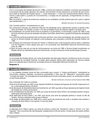 Com a convocação dos Estados Gerais [em 1788], a aristocracia esperava completar o processo que esvaziaria
a monarquia de seu poder absoluto. Seu cálculo, teoricamente correto, baseava-se na certeza de que contro-
laria todas as decisões dos Estados Gerais. (…) essa instituição (…) tinha seus representantes eleitos interna-
mente a cada ordem e, quando em funcionamento, a votação era em separado, correspondendo um voto a
cada ordem. (…)
Mas, na prática, o cálculo da aristocracia revelou-se um verdadeiro suicídio político para ela e para o regime
que representava (…)
(Modesto Florenzano, As revoluções burguesas)
Esse “suicídio político” consubstanciou-se, pois
A)a aristocracia francesa, que defendia reformas nas obrigações servis, objetivando ampliar os ganhos tribu-
tários do Estado, foi forçada a aceitar o fim dos privilégios fiscais da nobreza togada e do baixo clero.
B) se estabeleceu um acordo tácito entre os jacobinos e os girondinos, na Convenção, a partir de 1789, e uma
série de reformas estruturais, baseadas nas ideias iluministas, determinou a gradual extinção das obrigações
feudais.
C) as reformas políticas propostas pela aristocracia geraram uma maior participação das camadas sociais pre-
sentes no Terceiro Estado, em especial a alta burguesia, que comandou o Comitê de Salvação Pública, em
1789.
D)a tentativa da aristocracia francesa em limitar a influência que a alta burguesia exercia sobre o soberano
Luis XVI fracassou e abriu espaço para que o rei convocasse uma Assembleia Nacional Constituinte para
julho de 1789.
E) após um pouco mais de um mês de funcionamento, em junho de 1789, o Terceiro Estado transformou os
Estados Gerais em Assembleia Nacional Constituinte, um dos momentos iniciais da Revolução Francesa.
A convocação dos Estados Gerais, por conta de pressões exercidas pela nobreza, transformou-se em um marco
da politização da sociedade francesa. O amplo apoio popular obtido pelos deputados do Terceiro Estado
gerou as condições para transformar os Estados Gerais em Assembleia Nacional Constituinte.
Resposta: E
(…) os cidadãos armados foram de fato convocados para cumprir a “missão pacificadora” combatendo as
insurreições, sedições, rebeliões, movimentos quilombolas e todo tipo de “desordens” promovidos pelos
“inimigos da nação”. Os contingentes da Guarda Nacional só eram acionados, porém, se constatada a ineficá-
cia das forças policiais.
[Ronaldo Vainfas (dir.), Dicionário do Brasil Imperial (1822-1889)]
Essa instituição foi criada no contexto
A)do Grito do Ipiranga, em 1822, como resposta imediata às ameaças portuguesas de mandar tropas para evi-
tar a emancipação política do Brasil.
B) da dissolução da Assembleia Nacional Constituinte, em 1823, quando as forças repressivas do Império foram
derrotadas por milícias particulares.
C) da Confederação do Equador, em 1824, por causa da enorme força militar e do prestígio político conquis-
tados pelos pernambucanos.
D)da abdicação de Dom Pedro I, em 1831, pois houve uma série de agitações políticas e sociais no Rio de
Janeiro, inclusive rebeliões entre grupos militares.
E) do Golpe da Maioridade, em 1840, pois a maior parte das províncias do norte e nordeste não aceitava a
coroação de Dom Pedro II com apenas 15 anos de idade.
A abdicação de D. Pedro I gerara um clima de euforia e vitória dos “brasileiros” sobre o “tirano” e os “por-
tugueses”. Daí a ocorrência de manifestações, notadamente no Rio de Janeiro, muitas vezes de caráter antilusi-
tano e liberal.
Resolução
Questão 53
▼
Resolução
Questão 52
▼
33GV – ECONOMIA/2010 ANGLO VESTIBULARES
 
