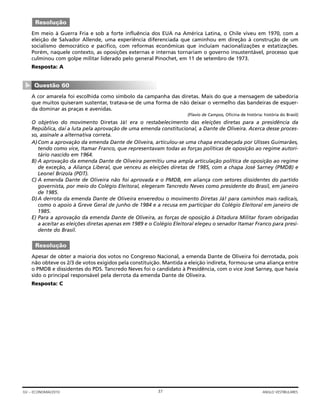 Em meio à Guerra Fria e sob a forte influência dos EUA na América Latina, o Chile viveu em 1970, com a
eleição de Salvador Allende, uma experiência diferenciada que caminhou em direção à construção de um
socialismo democrático e pacífico, com reformas econômicas que incluíam nacionalizações e estatizações.
Porém, naquele contexto, as oposições externas e internas tornariam o governo insustentável, processo que
culminou com golpe militar liderado pelo general Pinochet, em 11 de setembro de 1973.
Resposta: A
A cor amarela foi escolhida como símbolo da campanha das diretas. Mais do que a mensagem de sabedoria
que muitos quiseram sustentar, tratava-se de uma forma de não deixar o vermelho das bandeiras de esquer-
da dominar as praças e avenidas.
(Flavio de Campos, Oficina de história: história do Brasil)
O objetivo do movimento Diretas Já! era o restabelecimento das eleições diretas para a presidência da
República, daí a luta pela aprovação de uma emenda constitucional, a Dante de Oliveira. Acerca desse proces-
so, assinale a alternativa correta.
A)Com a aprovação da emenda Dante de Oliveira, articulou-se uma chapa encabeçada por Ulisses Guimarães,
tendo como vice, Itamar Franco, que representavam todas as forças políticas de oposição ao regime autori-
tário nascido em 1964.
B) A aprovação da emenda Dante de Oliveira permitiu uma ampla articulação política de oposição ao regime
de exceção, a Aliança Liberal, que venceu as eleições diretas de 1985, com a chapa José Sarney (PMDB) e
Leonel Brizola (PDT).
C) A emenda Dante de Oliveira não foi aprovada e o PMDB, em aliança com setores dissidentes do partido
governista, por meio do Colégio Eleitoral, elegeram Tancredo Neves como presidente do Brasil, em janeiro
de 1985.
D)A derrota da emenda Dante de Oliveira enveredou o movimento Diretas Já! para caminhos mais radicais,
como o apoio à Greve Geral de junho de 1984 e a recusa em participar do Colégio Eleitoral em janeiro de
1985.
E) Para a aprovação da emenda Dante de Oliveira, as forças de oposição à Ditadura Militar foram obrigadas
a aceitar as eleições diretas apenas em 1989 e o Colégio Eleitoral elegeu o senador Itamar Franco para presi-
dente do Brasil.
Apesar de obter a maioria dos votos no Congresso Nacional, a emenda Dante de Oliveira foi derrotada, pois
não obteve os 2/3 de votos exigidos pela constituição. Mantida a eleição indireta, formou-se uma aliança entre
o PMDB e dissidentes do PDS. Tancredo Neves foi o candidato à Presidência, com o vice José Sarney, que havia
sido o principal responsável pela derrota da emenda Dante de Oliveira.
Resposta: C
Resolução
Questão 60
▼
Resolução
37GV – ECONOMIA/2010 ANGLO VESTIBULARES
 